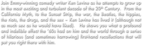 Join Emmy-winning comedy writer Ken Levine as he attempts to grow up in the most exciting and turbulent decade of the 20th Century.  From the California Myth, to the Sunset Strip, the war, the Beatles, the hippies, the riots, the drugs, and the sex – Ken Levine has lived it (although not as much sex as he would have liked).   He shows you what a profound and indelible effect the ‘60s had on him and the world through a series of hilarious (and sometimes harrowing) first-hand recollections that will put you right there with him.  